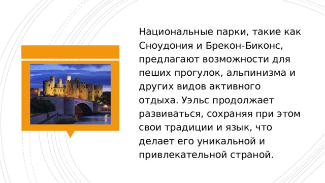 Национальные парки, такие как Сноудония и Брекон-Биконс, предлагают возможности для пеших прогулок, альпинизма и других видов активного отдыха. Уэльс продолжает развиваться, сохраняя при этом свои традиции и язык, что делает его уникальной и привлекательной страной. 