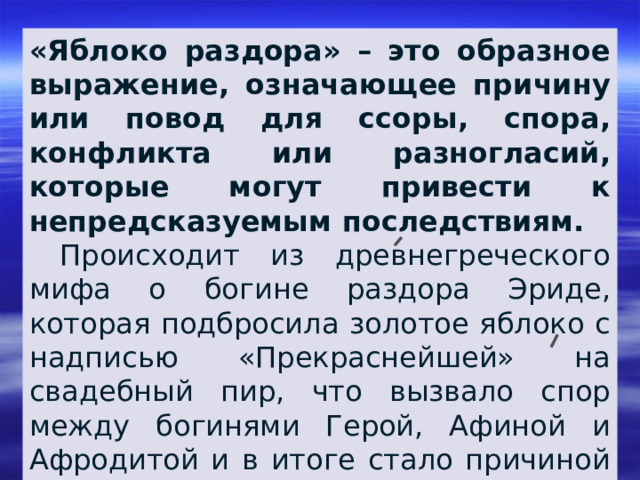 «Яблоко раздора» – это образное выражение, означающее причину или повод для ссоры, спора, конфликта или разногласий, которые могут привести к непредсказуемым последствиям.  Происходит из древнегреческого мифа о богине раздора Эриде, которая подбросила золотое яблоко с надписью «Прекраснейшей» на свадебный пир, что вызвало спор между богинями Герой, Афиной и Афродитой и в итоге стало причиной Троянской войны. 