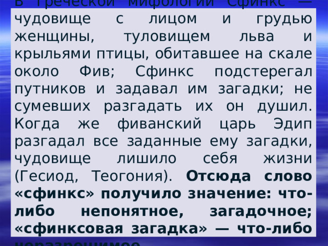 В греческой мифологии Сфинкс — чудовище с лицом и грудью женщины, туловищем льва и крыльями птицы, обитавшее на скале около Фив; Сфинкс подстерегал путников и задавал им загадки; не сумевших разгадать их он душил. Когда же фиванский царь Эдип разгадал все заданные ему загадки, чудовище лишило себя жизни (Гесиод, Теогония). Отсюда слово «сфинкс» получило значение: что-либо непонятное, загадочное; «сфинксовая загадка» — что-либо неразрешимое. 