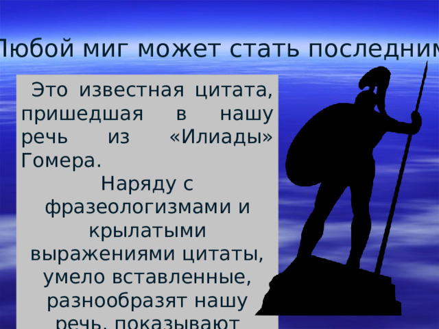 Любой миг может стать последним.  Это известная цитата, пришедшая в нашу речь из «Илиады» Гомера. Наряду с фразеологизмами и крылатыми выражениями цитаты, умело вставленные, разнообразят нашу речь, показывают высокий интеллект собеседника. 