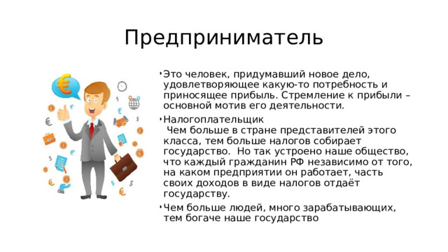 Предприниматель Это человек, придумавший новое дело, удовлетворяющее какую-то потребность и приносящее прибыль. Стремление к прибыли – основной мотив его деятельности. Налогоплательщик  Чем больше в стране представителей этого класса, тем больше налогов собирает государство. Но так устроено наше общество, что каждый гражданин РФ независимо от того, на каком предприятии он работает, часть своих доходов в виде налогов отдаёт государству. Чем больше людей, много зарабатывающих, тем богаче наше государство 
