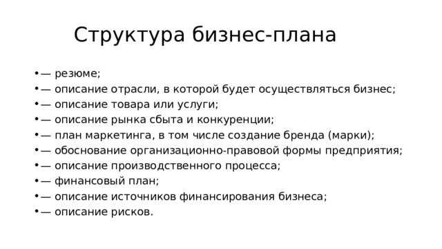 Структура бизнес-плана — резюме; — описание отрасли, в которой будет осуществляться бизнес; — описание товара или услуги; — описание рынка сбыта и конкуренции; — план маркетинга, в том числе создание бренда (марки); — обоснование организационно-правовой формы предприятия; — описание производственного процесса; — финансовый план; — описание источников финансирования бизнеса; — описание рисков. 