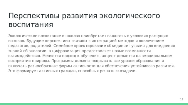 Перспективы развития экологического воспитания Экологическое воспитание в школах приобретает важность в условиях растущих вызовов. Будущие перспективы связаны с интеграцией методов и вовлечением педагогов, родителей. Семейное проектирование объединяет усилия для внедрения знаний об экологии, а цифровизация предоставляет новые возможности взаимодействия. Меняется подход к обучению, акцент делается на эмоциональном восприятии природы. Программы должны покрывать все уровни образования и включать разнообразные формы активности для обеспечения устойчивого развития. Это формирует активных граждан, способных решать экозадачи.  