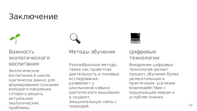 Заключение Важность экологического воспитания Методы обучения Цифровые технологии Разнообразные методы, такие как проектная деятельность и полевые исследования, развивают у школьников навыки критического мышления и создают эмоциональную связь с природой. Внедрение цифровых технологий делает процесс обучения более увлекательным и практичным, усиливая взаимодействие с окружающим миром и углубляя знания. Экологическое воспитание в школе критически важно для формирования сознания молодого поколения, готового решать актуальные экологические проблемы.  