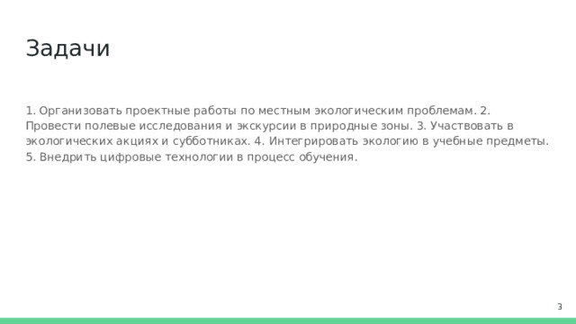 Задачи 1. Организовать проектные работы по местным экологическим проблемам. 2. Провести полевые исследования и экскурсии в природные зоны. 3. Участвовать в экологических акциях и субботниках. 4. Интегрировать экологию в учебные предметы. 5. Внедрить цифровые технологии в процесс обучения.  