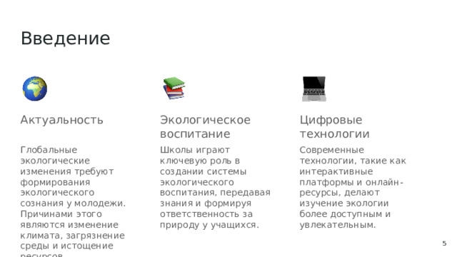 Введение Актуальность Экологическое воспитание Цифровые технологии Глобальные экологические изменения требуют формирования экологического сознания у молодежи. Причинами этого являются изменение климата, загрязнение среды и истощение ресурсов. Школы играют ключевую роль в создании системы экологического воспитания, передавая знания и формируя ответственность за природу у учащихся. Современные технологии, такие как интерактивные платформы и онлайн-ресурсы, делают изучение экологии более доступным и увлекательным.  