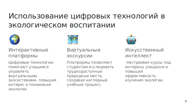Использование цифровых технологий в экологическом воспитании Интерактивные платформы Виртуальные экскурсии Искусственный интеллект Цифровые технологии, помогают учащимся управлять виртуальными экосистемами, повышая интерес и понимание экологии. Платформы позволяют студентам исследовать труднодоступные природные места, создавая наглядный учебный процесс.  Настраивая курсы под интересы учащихся и повышая эффективность изучения экологии.  