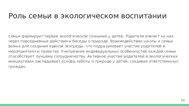 Роль семьи в экологическом воспитании Семья формирует первое экологическое сознание у детей. Родители влияют на них через повседневные действия и беседы о природе. Взаимодействие школы и семьи важно для создания единой экосреды, что подразумевает участие родителей в мероприятиях и проектах. Учитывание индивидуальных особенностей каждой семьи способствует лучшему сотрудничеству. Активное участие родителей в экологических инициативах закладывает основы заботы о природе у детей, создавая ответственных граждан.  