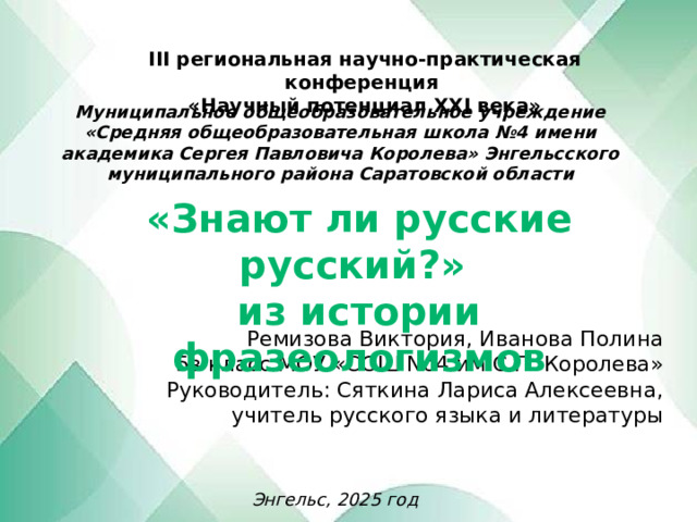 III региональная научно-практическая конференция «Научный потенциал XXI века» Муниципальное общеобразовательное учреждение «Средняя общеобразовательная школа №4 имени академика Сергея Павловича Королева» Энгельсского муниципального района Саратовской области «Знают ли русские русский?»  из истории фразеологизмов Ремизова Виктория, Иванова Полина  5в класс МОУ «СОШ No4 им С.П. Королева»  Руководитель: Сяткина Лариса Алексеевна,  учитель русского языка и литературы     Энгельс, 2025 год 