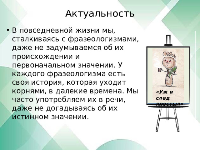 Актуальность   В повседневной жизни мы, сталкиваясь с фразеологизмами, даже не задумываемся об их происхождении и первоначальном значении. У каждого фразеологизма есть своя история, которая уходит корнями, в далекие времена. Мы часто употребляем их в речи, даже не догадываясь об их истинном значении. «Уж и след простыл» 