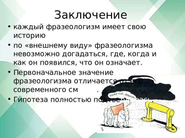 Заключение каждый фразеологизм имеет свою историю по «внешнему виду» фразеологизма невозможно догадаться, где, когда и как он появился, что он означает. Первоначальное значение фразеологизма отличается от его современного см ысла . Гипoтеза полностью подтве рдилась . 