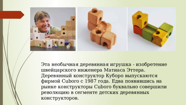 Эта необычная деревянная игрушка - изобретение швейцарского инженера Матиаса Эттера. Деревянный конструктор Куборо выпускаются фирмой Cuboro с 1987 года. Едва появившись на рынке конструкторы Cuboro буквально совершили революцию в сегменте детских деревянных конструкторов. 