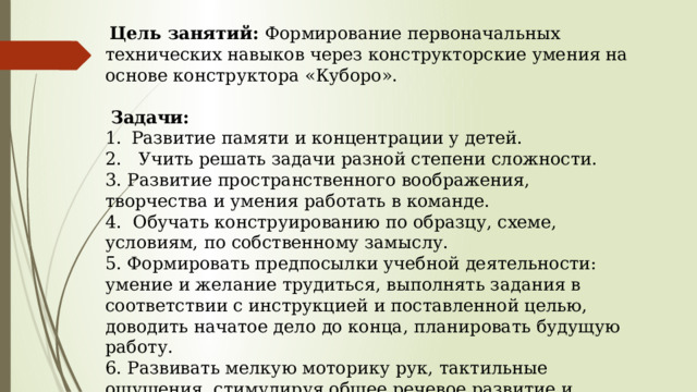  Цель занятий: Формирование первоначальных технических навыков через конструкторские умения на основе конструктора «Куборо».  Задачи: Развитие памяти и концентрации у детей. 2. Учить решать задачи разной степени сложности. 3. Развитие пространственного воображения, творчества и умения работать в команде. 4. Обучать конструированию по образцу, схеме, условиям, по собственному замыслу. 5. Формировать предпосылки учебной деятельности: умение и желание трудиться, выполнять задания в соответствии с инструкцией и поставленной целью, доводить начатое дело до конца, планировать будущую работу. 6. Развивать мелкую моторику рук, тактильные ощущения, стимулируя общее речевое развитие и умственные способности. 