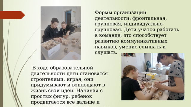 Формы организации деятельности: фронтальная, групповая, индивидуально-групповая. Дети учатся работать в команде, это способствует развитию коммуникативных навыков, умение слышать и слушать.  В ходе образовательной деятельности дети становятся строителями, играя, они придумывают и воплощают в жизнь свои идеи. Начиная с простых фигур, ребенок продвигается все дальше и дальше, а видя свои успехи, он становится более уверенным в себе. 