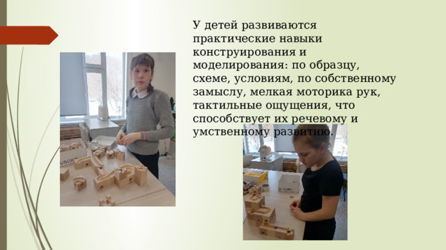 У детей развиваются практические навыки конструирования и моделирования: по образцу, схеме, условиям, по собственному замыслу, мелкая моторика рук, тактильные ощущения, что способствует их речевому и умственному развитию. 