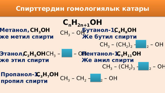 Спирттердин гомологиялык катары С n H 2n+1 OH Бутанол-1, Метанол, СН 3 ОН С 4 Н 9 ОН же метил спирти Же бутил спирти CH 3 – OH CH 3 – (CH 2 ) 2 – CH 2 – OH Пентанол-1, С 5 Н 11 ОН С 2 Н 5 ОН CH 3 – CH 2 – OH Этанол, Же амил спирти же этил спирти CH 3 – (CH 2 ) 3 – CH 2 – OH Пропанол-1, С 3 Н 7 ОН пропил спирти CH 3 – CH 2 – CH 2 – OH 