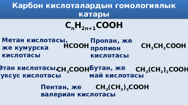 Карбон кислоталардын гомологиялык катары C n H 2n+1 COOH Метан кислотасы, же кумурска кислотасы Пропан, же пропион кислотасы НСООН СН 3 СН 2 СООН Этан кислотасы, Бутан, же  уксус кислотасы май кислотасы СН 3 СООН СН 3 (СН 2 ) 2 СООН Пентан, же СН 3 (СН 2 ) 3 СООН валериан кислотасы 