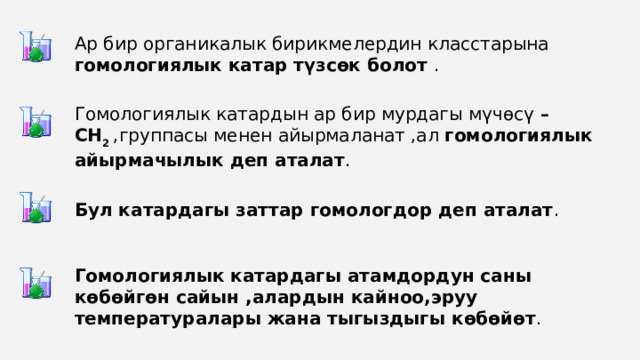 Ар бир органикалык бирикмелердин класстарына гомологиялык катар түзсөк болот . Гомологиялык катардын ар бир мурдагы мүчөсү – СН 2 ,группасы менен айырмаланат ,ал гомологиялык айырмачылык деп аталат . Бул катардагы заттар гомологдор деп аталат . Гомологиялык катардагы атамдордун саны көбөйгөн сайын ,алардын кайноо,эруу температуралары жана тыгыздыгы көбөйөт . 