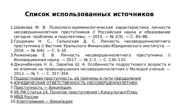 Список использованных источников  Шайкова М. В. Психолого-криминологическая характеристика личности несовершеннолетних преступников // Российская наука и образование сегодня: проблемы и перспективы. — 2015. — № 2(5). — С. 85–88.   Грудинин Н. С., Галынская Д. С. Личность несовершеннолетнего преступника // Вестник Уральского Финансово-Юридического института. — 2016. — № 4(6). — С. 5–10.   Рыженкова Е. В. Личность несовершеннолетнего преступника // Инновационная наука. — 20 17. — № 2–2. — С. 130–132.   Джанибекова Н. А., Зарипов Ш. А. Особенности подросткового возраста и их влияние на правонарушения несовершеннолетних // Молодой ученый. — 2013. — № 7. — С. 357–359.  Подростковая преступность, её причины и пути преодоления   ЮРИДИЧЕСКАЯ ОТВЕТСТВЕННОСТЬ НЕСОВЕРШЕННОЛЕТНИХ   Преступность — Википедия   УК РФ Статья 14. Понятие преступления \ КонсультантПлюс   МВД России   Клептомания — Википедия   