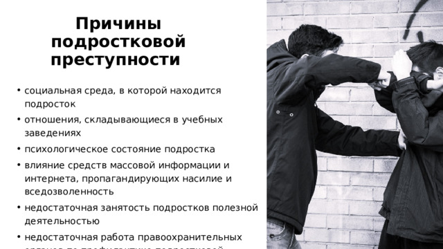 Причины подростковой преступности  социальная среда, в которой находится подросток отношения, складывающиеся в учебных заведениях психологическое состояние подростка влияние средств массовой информации и интернета, пропагандирующих насилие и вседозволенность недостаточная занятость подростков полезной деятельностью недостаточная работа правоохранительных органов по профилактике подростковой преступности 