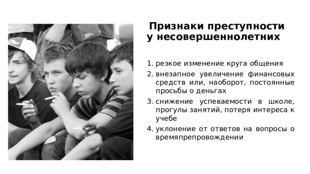 Признаки преступности у несовершеннолетних   резкое изменение круга общения внезапное увеличение финансовых средств или, наоборот, постоянные просьбы о деньгах снижение успеваемости в школе, прогулы занятий, потеря интереса к учебе уклонение от ответов на вопросы о времяпрепровождении 