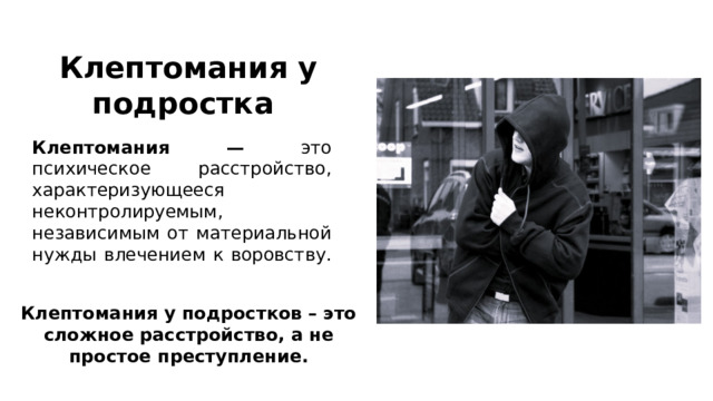 Клептомания у подростка  Клептомания — это психическое расстройство, характеризующееся неконтролируемым, независимым от материальной нужды влечением к воровству.   Клептомания у подростков – это сложное расстройство, а не простое преступление. 