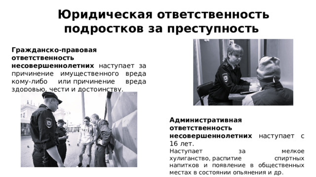 Юридическая ответственность подростков за преступность  Гражданско-правовая ответственность несовершеннолетних наступает за причинение имущественного вреда кому-либо или причинение вреда здоровью, чести и достоинству. Административная ответственность несовершеннолетних наступает с 16 лет.  Наступает за мелкое хулиганство, распитие спиртных напитков и появление в общественных местах в состоянии опьянения и др. 
