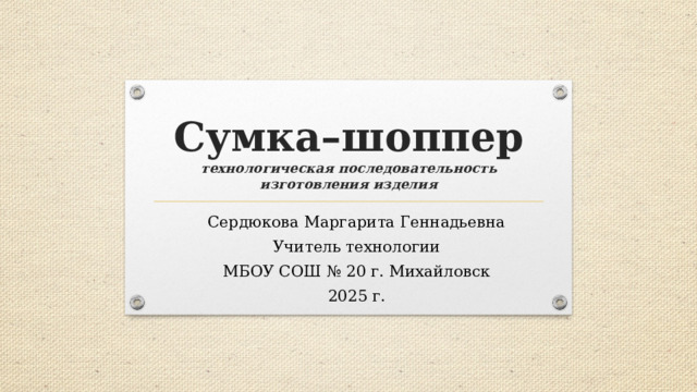 Сумка–шоппер  технологическая последовательность изготовления изделия Сердюкова Маргарита Геннадьевна Учитель технологии МБОУ СОШ № 20 г. Михайловск 2025 г.  