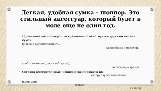 Легкая, удобная сумка – шоппер. Это стильный аксессуар, который будет в моде еще не один год. Преимущества шопперов по сравнению с некоторыми другими видами сумок:  большая вместительность, разнообразие моделей,  удобство носки (руки свободные), аксессуар в тренде. Сегодня вместительные шопперы различаются по : материалу изготовления; размерам; форме; дизайну. 