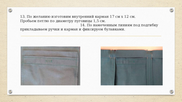 13. По желанию изготовим внутренний карман 17 см х 12 см.  Пробьем петлю по диаметру пуговицы 1,5 см. 14. По намеченным линиям под подгибку прикладываем ручки и карман и фиксируем булавками. 