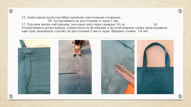 15. Замётываем край подгибки прямыми сметочными стежками. 16. Застрачиваем на расстоянии от края 1 мм. 17. Удаляем нитки смётывания, рассекая нить через каждые 10 см. 18. Отворачиваем ручки наверх, закрепляем их булавками и по всей ширине сумки прокладываем еще одну машинную строчку на расстоянии 2 мм от края. Ширина стежка 3-4 мм. 