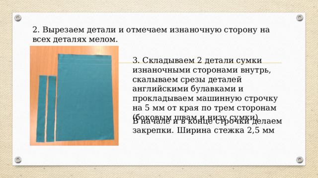  2. Вырезаем детали и отмечаем изнаночную сторону на всех деталях мелом.   . 3. Складываем 2 детали сумки изнаночными сторонами внутрь, скалываем срезы деталей английскими булавками и прокладываем машинную строчку на 5 мм от края по трем сторонам (боковым швам и низу сумки) В начале и в конце строчки делаем закрепки. Ширина стежка 2,5 мм 