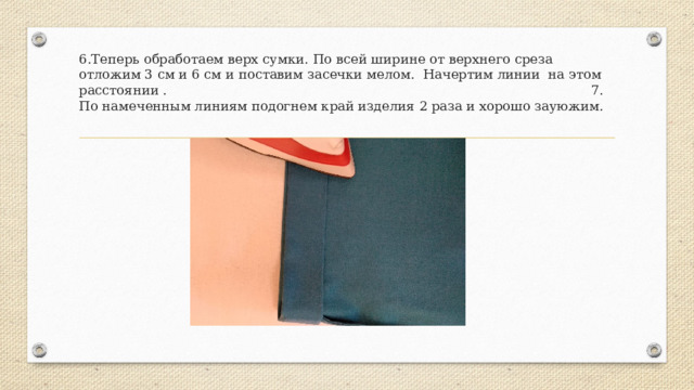6.Теперь обработаем верх сумки. По всей ширине от верхнего среза отложим 3 см и 6 см и поставим засечки мелом. Начертим линии на этом расстоянии . 7. По намеченным линиям подогнем край изделия 2 раза и хорошо зауюжим. 