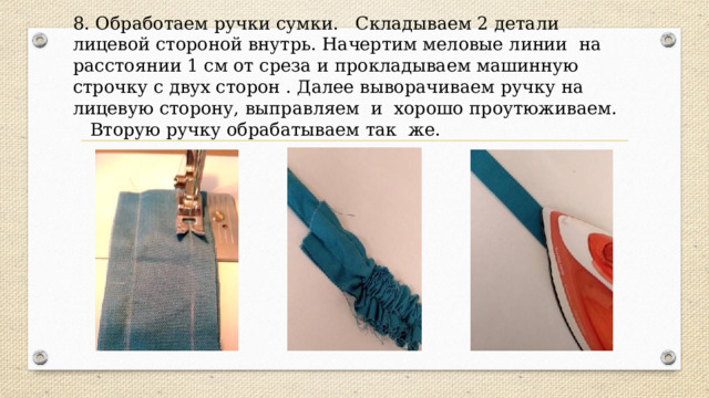 8. Обработаем ручки сумки. Складываем 2 детали лицевой стороной внутрь. Начертим меловые линии на расстоянии 1 см от среза и прокладываем машинную строчку с двух сторон . Далее выворачиваем ручку на лицевую сторону, выправляем и хорошо проутюживаем. Вторую ручку обрабатываем так же. 