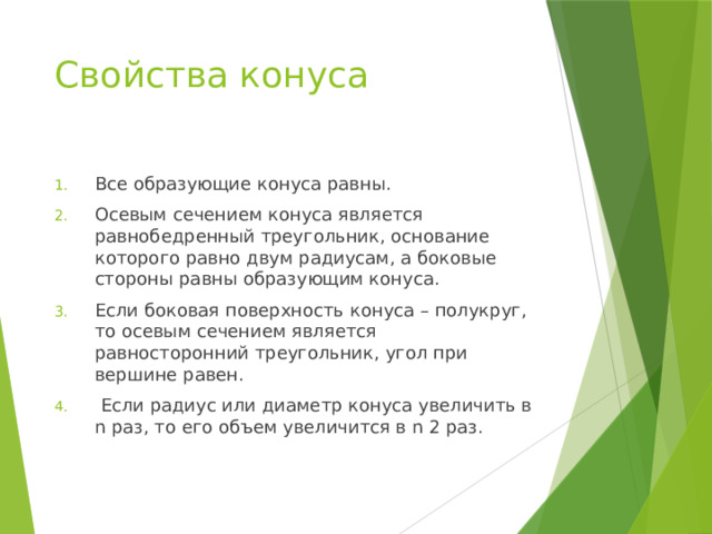 Свойства конуса Все образующие конуса равны. Осевым сечением конуса является равнобедренный треугольник, основание которого равно двум радиусам, а боковые стороны равны образующим конуса. Если боковая поверхность конуса – полукруг, то осевым сечением является равносторонний треугольник, угол при вершине равен.  Если радиус или диаметр конуса увеличить в n раз, то его объем увеличится в n 2 раз. 