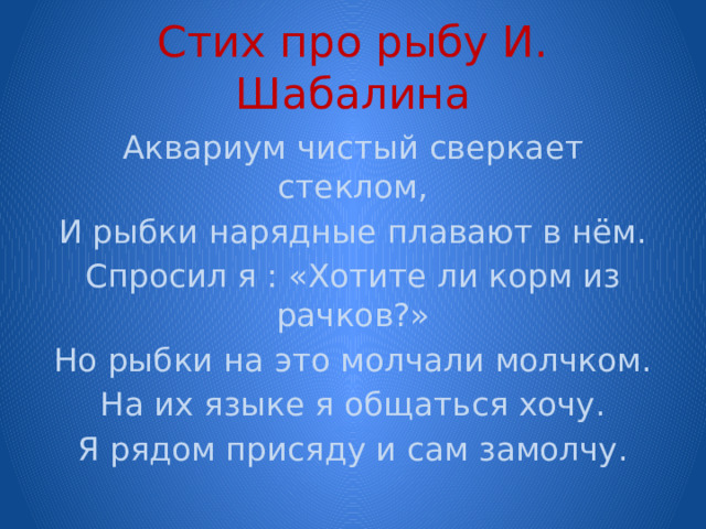 Стих про рыбу И. Шабалина Аквариум чистый сверкает стеклом, И рыбки нарядные плавают в нём. Спросил я : «Хотите ли корм из рачков?» Но рыбки на это молчали молчком. На их языке я общаться хочу. Я рядом присяду и сам замолчу. 
