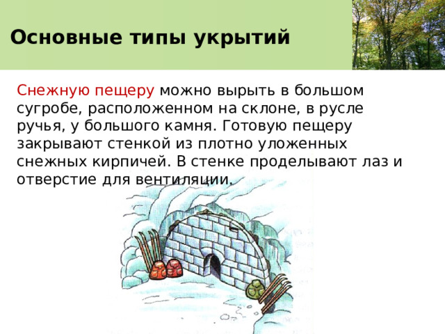   Основные типы укрытий    Снежную пещеру можно вырыть в большом сугробе, расположенном на склоне, в русле ручья, у большого камня. Готовую пещеру закрывают стенкой из плотно уложенных снежных кирпичей. В стенке проделывают лаз и отверстие для вентиляции. 
