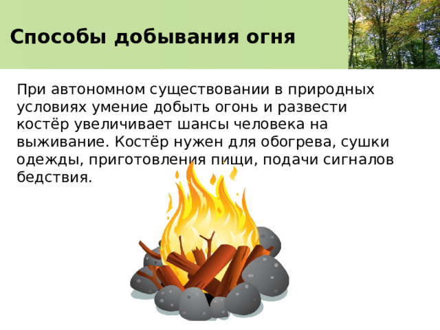 Способы добывания огня При автономном существовании в природных условиях умение добыть огонь и развести костёр увеличивает шансы человека на выживание. Костёр нужен для обогрева, сушки одежды, приготовления пищи, подачи сигналов бедствия. 