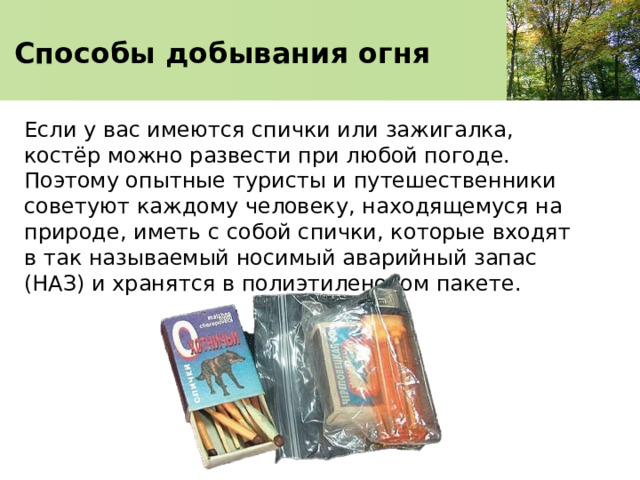 Способы добывания огня Если у вас имеются спички или зажигалка, костёр можно развести при любой погоде. Поэтому опытные туристы и путешественники советуют каждому человеку, находящемуся на природе, иметь с собой спички, которые входят в так называемый носимый аварийный запас (НАЗ) и хранятся в полиэтиленовом пакете. 