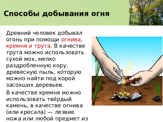 Способы добывания огня Древний человек добывал огонь при помощи огнива, кремня и трута . В качестве трута можно использовать сухой мох, мелко раздробленную кору, древесную пыль, которую можно найти под корой засохших деревьев. В качестве кремня можно использовать твёрдый камень, в качестве огнива (или кресала) — лезвие ножа или любой предмет из стали. 