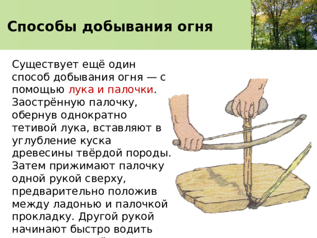 Способы добывания огня Существует ещё один способ добывания огня — с помощью лука и палочки . Заострённую палочку, обернув однократно тетивой лука, вставляют в углубление куска древесины твёрдой породы. Затем прижимают палочку одной рукой сверху, предварительно положив между ладонью и палочкой прокладку. Другой рукой начинают быстро водить лук взад и вперёд перпендикулярно палочке.  