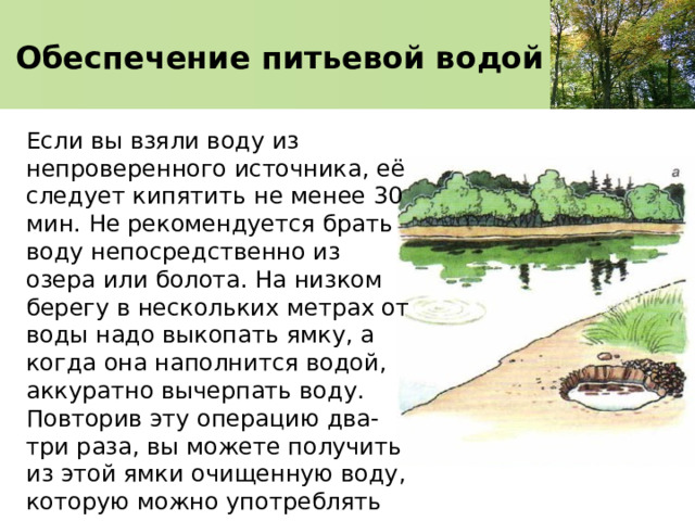 Обеспечение питьевой водой Если вы взяли воду из непроверенного источника, её следует кипятить не менее 30 мин. Не рекомендуется брать воду непосредственно из озера или болота. На низком берегу в нескольких метрах от воды надо выкопать ямку, а когда она наполнится водой, аккуратно вычерпать воду. Повторив эту операцию два-три раза, вы можете получить из этой ямки очищенную воду, которую можно употреблять после кипячения. 