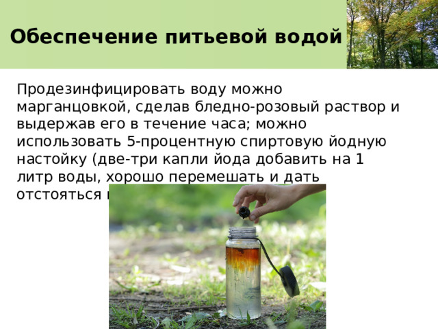 Обеспечение питьевой водой Продезинфицировать воду можно марганцовкой, сделав бледно-розовый раствор и выдержав его в течение часа; можно использовать 5-процентную спиртовую йодную настойку (две-три капли йода добавить на 1 литр воды, хорошо перемешать и дать отстояться в течение 1 часа). 