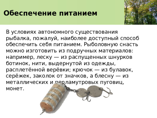   Обеспечение питанием    В условиях автономного существования рыбалка, пожалуй, наиболее доступный способ обеспечить себя питанием. Рыболовную снасть можно изготовить из подручных материалов: например, леску — из распущенных шнурков ботинок, нити, выдернутой из одежды, расплетённой верёвки; крючок — из булавок, серёжек, заколок от значков, а блесну — из металлических и перламутровых пуговиц, монет. 