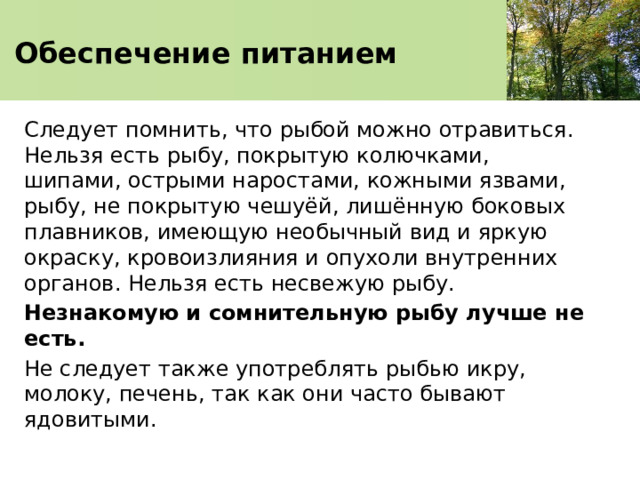   Обеспечение питанием    Следует помнить, что рыбой можно отравиться. Нельзя есть рыбу, покрытую колючками, шипами, острыми наростами, кожными язвами, рыбу, не покрытую чешуёй, лишённую боковых плавников, имеющую необычный вид и яркую окраску, кровоизлияния и опухоли внутренних органов. Нельзя есть несвежую рыбу. Незнакомую и сомнительную рыбу лучше не есть. Не следует также употреблять рыбью икру, молоку, печень, так как они часто бывают ядовитыми. 