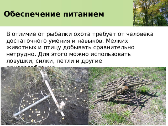   Обеспечение питанием    В отличие от рыбалки охота требует от человека достаточного умения и навыков. Мелких животных и птицу добывать сравнительно нетрудно. Для этого можно использовать ловушки, силки, петли и другие приспособления. 