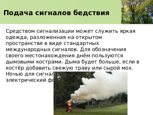    Подача сигналов бедствия     Средством сигнализации может служить яркая одежда, разложенная на открытом пространстве в виде стандартных международных сигналов. Для обозначения своего местонахождения днём пользуются дымовыми кострами. Дыма будет больше, если в костёр добавить свежую траву или сырой мох. Ночью для сигнализации используют электрический фонарь или яркий костёр. 