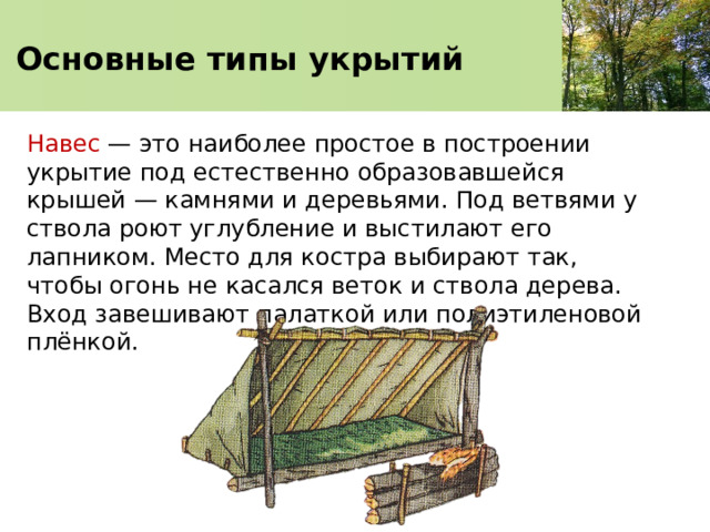   Основные типы укрытий    Навес — это наиболее простое в построении укрытие под естественно образовавшейся крышей — камнями и деревьями. Под ветвями у ствола роют углубление и выстилают его лапником. Место для костра выбирают так, чтобы огонь не касался веток и ствола дерева. Вход завешивают палаткой или полиэтиленовой плёнкой. 