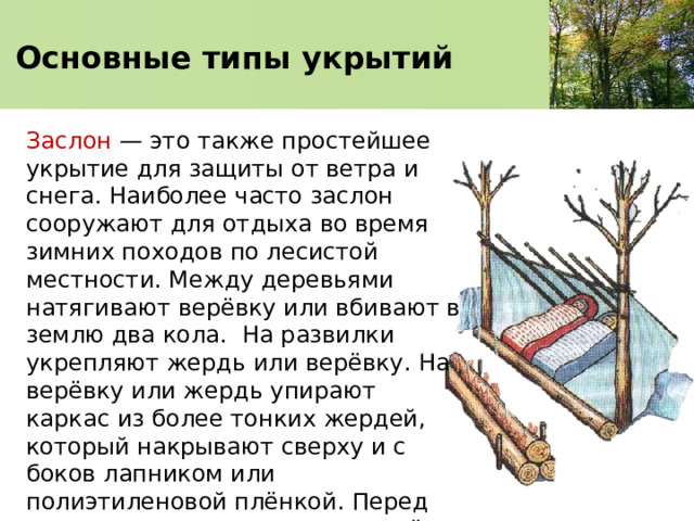  Основные типы укрытий   Заслон — это также простейшее укрытие для защиты от ветра и снега. Наиболее часто заслон сооружают для отдыха во время зимних походов по лесистой местности. Между деревьями натягивают верёвку или вбивают в землю два кола. На развилки укрепляют жердь или верёвку. На верёвку или жердь упирают каркас из более тонких жердей, который накрывают сверху и с боков лапником или полиэтиленовой плёнкой. Перед заслоном можно развести костёр. 