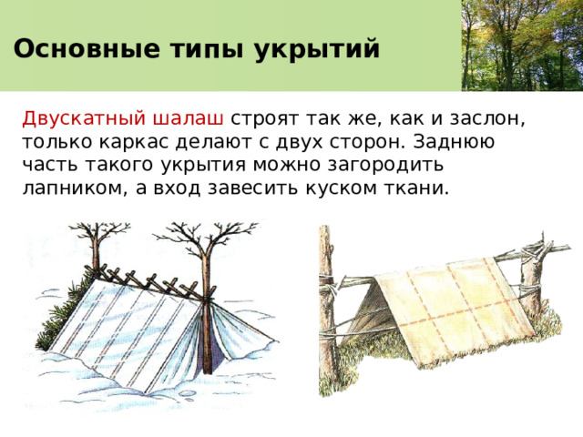   Основные типы укрытий    Двускатный шалаш строят так же, как и заслон, только каркас делают с двух сторон. Заднюю часть такого укрытия можно загородить лапником, а вход завесить куском ткани. 